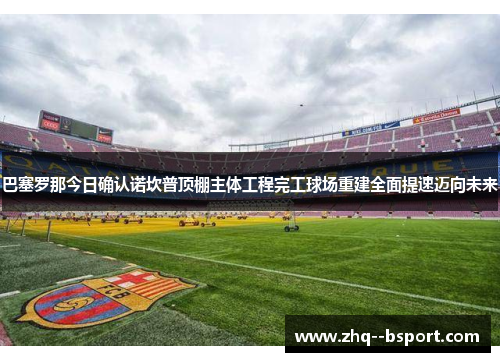 巴塞罗那今日确认诺坎普顶棚主体工程完工球场重建全面提速迈向未来