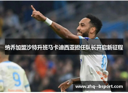 纳乔加盟沙特升班马卡迪西亚担任队长开启新征程 纳乔加盟沙特升班马卡迪西亚担任队长开启新征程