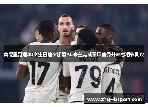 莫德里奇迎40岁生日前夕加盟AC米兰完成意甲首秀并奉献精彩助攻 莫德里奇迎40岁生日前夕加盟AC米兰完成意甲首秀并奉献精彩助攻