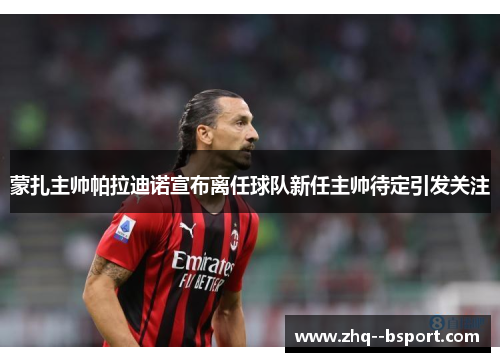 蒙扎主帅帕拉迪诺宣布离任球队新任主帅待定引发关注 蒙扎主帅帕拉迪诺宣布离任球队新任主帅待定引发关注