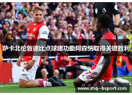 萨卡北伦敦德比点球建功助阿森纳取得关键胜利 萨卡北伦敦德比点球建功助阿森纳取得关键胜利