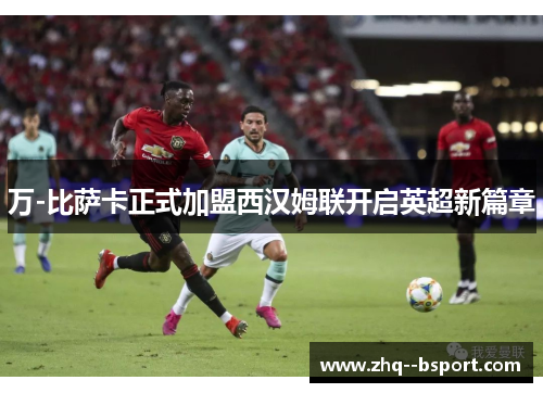 万-比萨卡正式加盟西汉姆联开启英超新篇章 万-比萨卡正式加盟西汉姆联开启英超新篇章