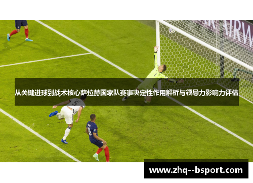 从关键进球到战术核心萨拉赫国家队赛事决定性作用解析与领导力影响力评估 从关键进球到战术核心萨拉赫国家队赛事决定性作用解析与领导力影响力评估