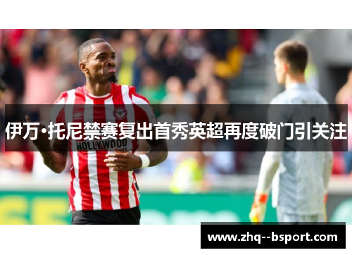 伊万·托尼禁赛复出首秀英超再度破门引关注 伊万·托尼禁赛复出首秀英超再度破门引关注