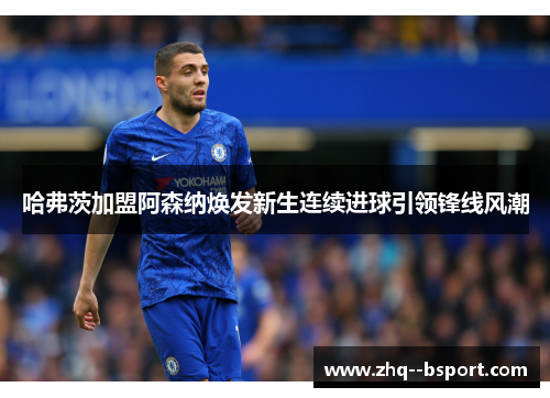 哈弗茨加盟阿森纳焕发新生连续进球引领锋线风潮 哈弗茨加盟阿森纳焕发新生连续进球引领锋线风潮