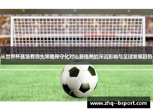 从世界杯赛场看领先策略保守化对比赛格局的深远影响与足球发展趋势 从世界杯赛场看领先策略保守化对比赛格局的深远影响与足球发展趋势